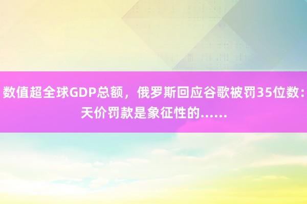 数值超全球GDP总额，俄罗斯回应谷歌被罚35位数：天价罚款是象征性的......