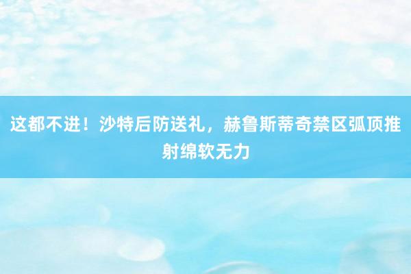 这都不进！沙特后防送礼，赫鲁斯蒂奇禁区弧顶推射绵软无力