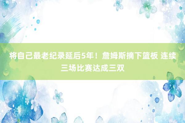 将自己最老纪录延后5年！詹姆斯摘下篮板 连续三场比赛达成三双