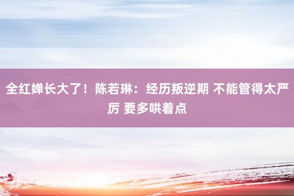 全红婵长大了！陈若琳：经历叛逆期 不能管得太严厉 要多哄着点