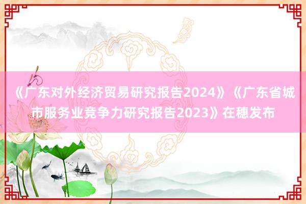 《广东对外经济贸易研究报告2024》《广东省城市服务业竞争力研究报告2023》在穗发布