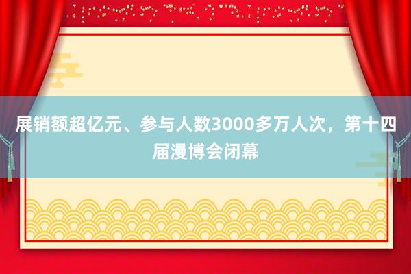 展销额超亿元、参与人数3000多万人次，第十四届漫博会闭幕