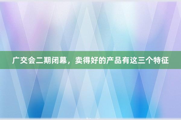 广交会二期闭幕，卖得好的产品有这三个特征