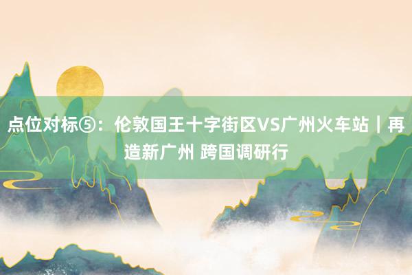 点位对标⑤：伦敦国王十字街区VS广州火车站｜再造新广州 跨国调研行