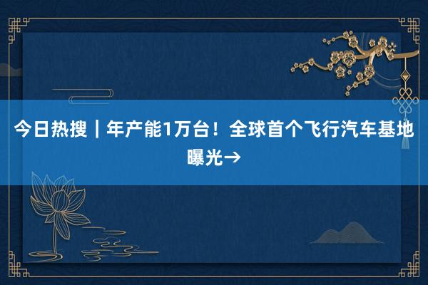 今日热搜｜年产能1万台！全球首个飞行汽车基地曝光→