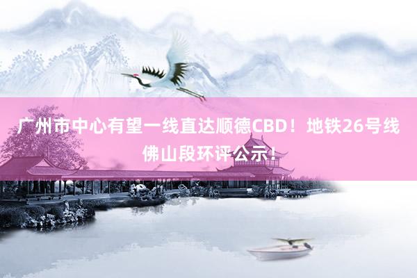 广州市中心有望一线直达顺德CBD！地铁26号线佛山段环评公示！