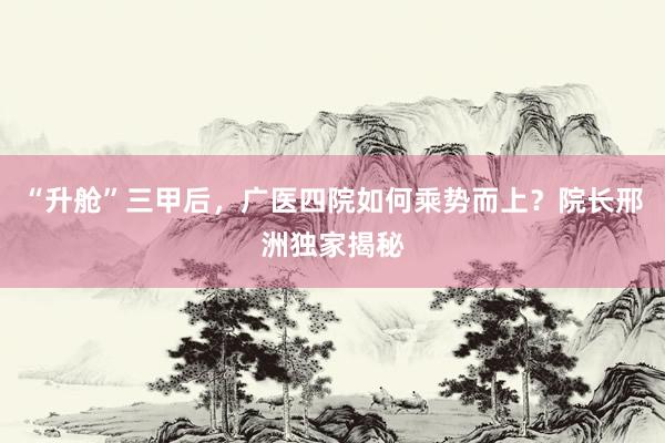 “升舱”三甲后，广医四院如何乘势而上？院长邢洲独家揭秘