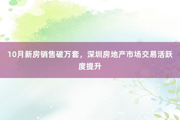 10月新房销售破万套，深圳房地产市场交易活跃度提升