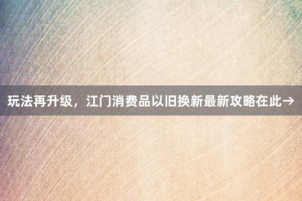 玩法再升级，江门消费品以旧换新最新攻略在此→