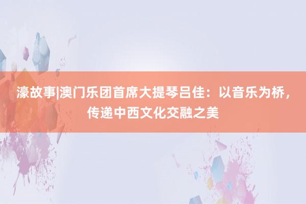 濠故事|澳门乐团首席大提琴吕佳：以音乐为桥，传递中西文化交融之美