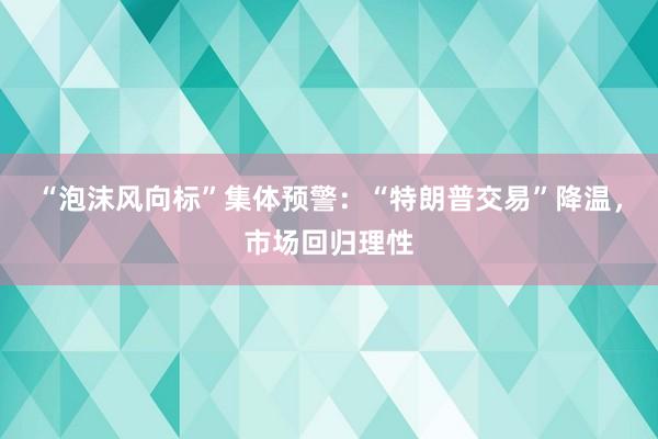 “泡沫风向标”集体预警：“特朗普交易”降温，市场回归理性