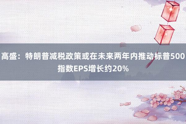 高盛：特朗普减税政策或在未来两年内推动标普500指数EPS增长约20%