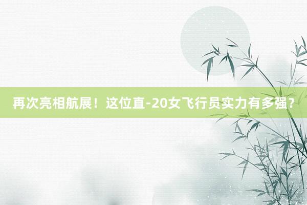 再次亮相航展！这位直-20女飞行员实力有多强？