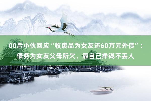 00后小伙回应“收废品为女友还60万元外债”：债务为女友父母所欠，靠自己挣钱不丢人