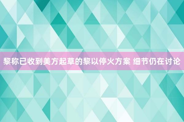 黎称已收到美方起草的黎以停火方案 细节仍在讨论