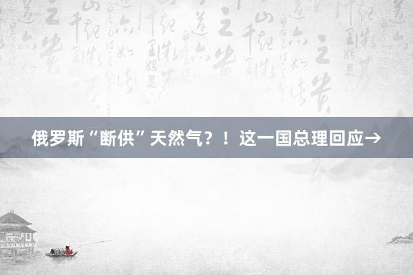 俄罗斯“断供”天然气？！这一国总理回应→