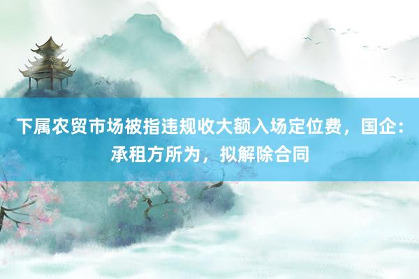 下属农贸市场被指违规收大额入场定位费，国企：承租方所为，拟解除合同