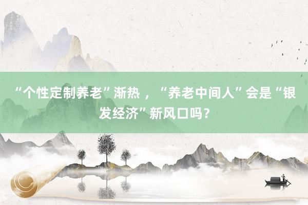 “个性定制养老”渐热 ，“养老中间人”会是“银发经济”新风口吗？