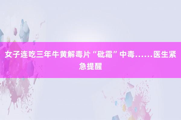 女子连吃三年牛黄解毒片“砒霜”中毒……医生紧急提醒