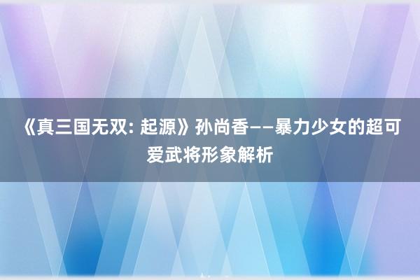 《真三国无双: 起源》孙尚香——暴力少女的超可爱武将形象解析