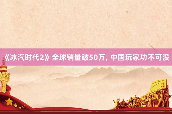 《冰汽时代2》全球销量破50万, 中国玩家功不可没