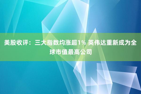 美股收评：三大指数均涨超1% 英伟达重新成为全球市值最高公司