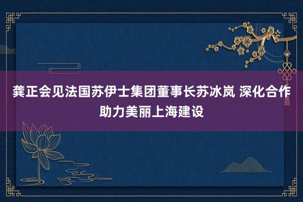 龚正会见法国苏伊士集团董事长苏冰岚 深化合作助力美丽上海建设