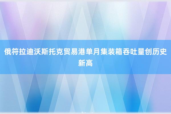 俄符拉迪沃斯托克贸易港单月集装箱吞吐量创历史新高