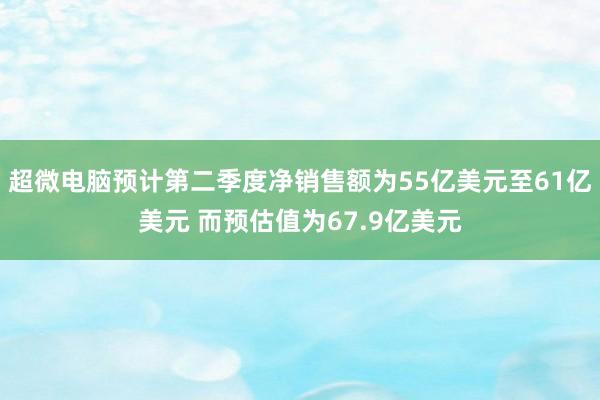 超微电脑预计第二季度净销售额为55亿美元至61亿美元 而预估值为67.9亿美元