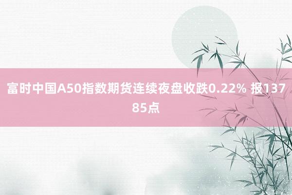 富时中国A50指数期货连续夜盘收跌0.22% 报13785点