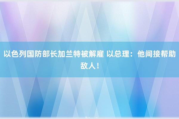 以色列国防部长加兰特被解雇 以总理：他间接帮助敌人！