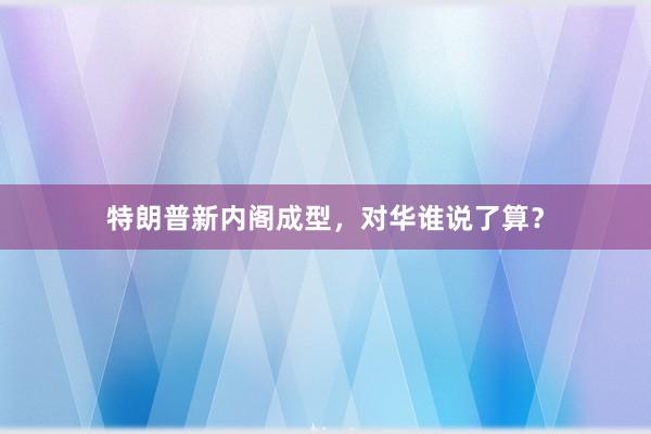 特朗普新内阁成型，对华谁说了算？