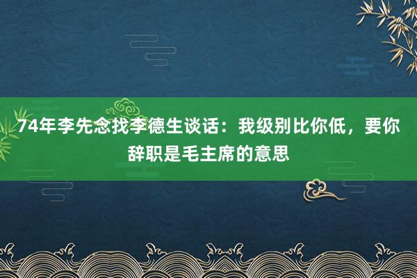 74年李先念找李德生谈话：我级别比你低，要你辞职是毛主席的意思