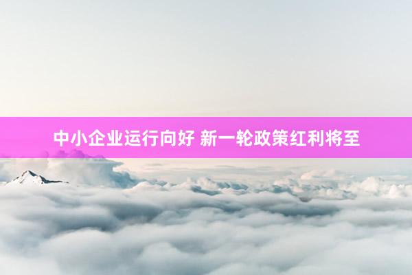 中小企业运行向好 新一轮政策红利将至