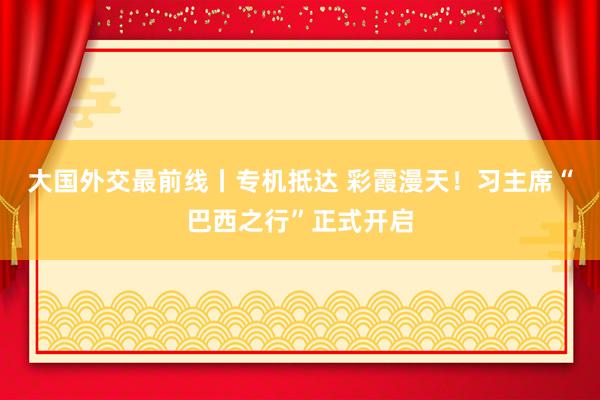 大国外交最前线丨专机抵达 彩霞漫天！习主席“巴西之行”正式开启