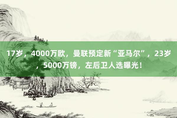 17岁，4000万欧，曼联预定新“亚马尔”，23岁，5000万镑，左后卫人选曝光！