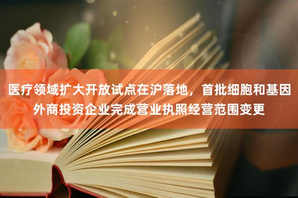 医疗领域扩大开放试点在沪落地，首批细胞和基因外商投资企业完成营业执照经营范围变更