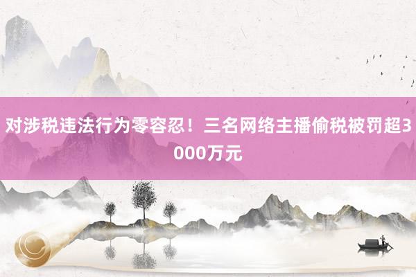 对涉税违法行为零容忍！三名网络主播偷税被罚超3000万元