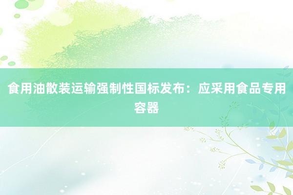 食用油散装运输强制性国标发布：应采用食品专用容器