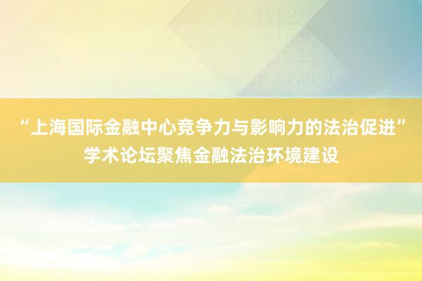 “上海国际金融中心竞争力与影响力的法治促进”学术论坛聚焦金融法治环境建设