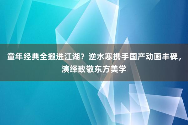 童年经典全搬进江湖？逆水寒携手国产动画丰碑，演绎致敬东方美学