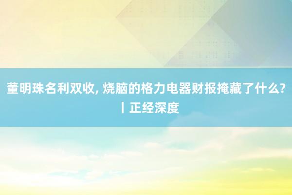 董明珠名利双收, 烧脑的格力电器财报掩藏了什么? 丨正经深度