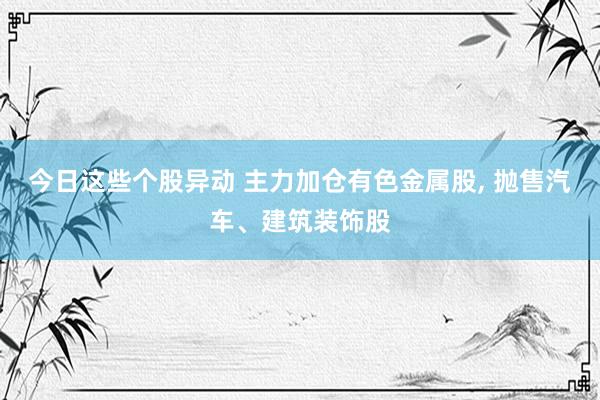 今日这些个股异动 主力加仓有色金属股, 抛售汽车、建筑装饰股