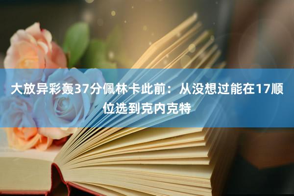 大放异彩轰37分佩林卡此前：从没想过能在17顺位选到克内克特