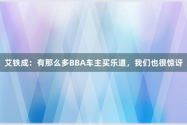 艾铁成：有那么多BBA车主买乐道，我们也很惊讶