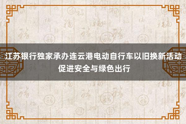 江苏银行独家承办连云港电动自行车以旧换新活动 促进安全与绿色出行