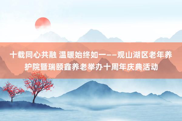 十载同心共融 温暖始终如一——观山湖区老年养护院暨瑞颐鑫养老举办十周年庆典活动