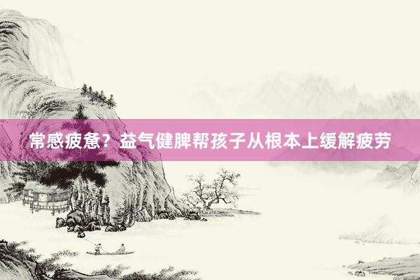 常感疲惫？益气健脾帮孩子从根本上缓解疲劳