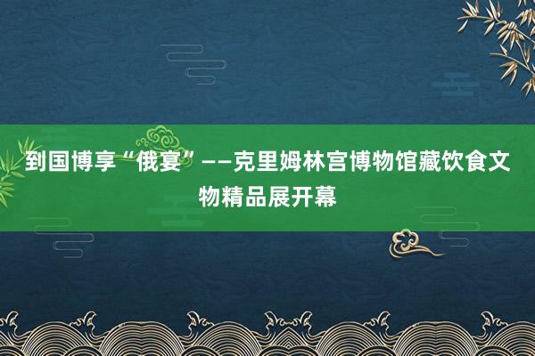 到国博享“俄宴”——克里姆林宫博物馆藏饮食文物精品展开幕