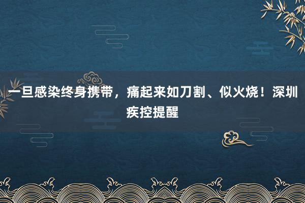 一旦感染终身携带，痛起来如刀割、似火烧！深圳疾控提醒